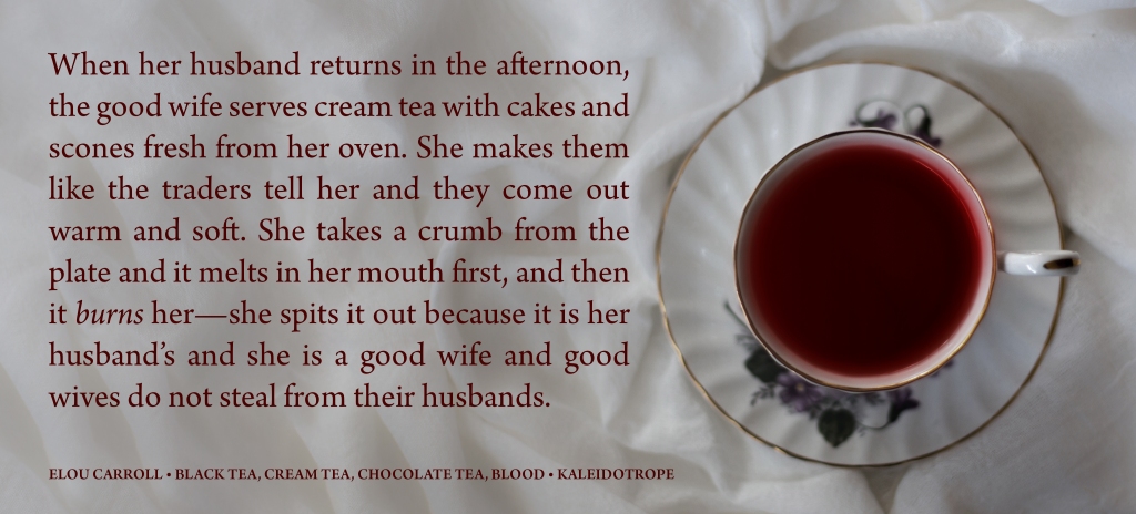 An excerpt from "Black Tea, Cream Tea, Chocolate Tea, Blood": 

When her husband returns in the afternoon, the good wife serves cream tea with cakes and scones fresh from her oven. She makes them like the traders tell her and they come out warm and soft. She takes a crumb from the plate and it melts in her mouth first, and then it burns her—she spits it out because it is her husband's and she is a good wife and good wives do not steal from their husbands.